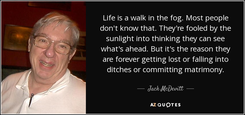 Life is a walk in the fog. Most people don't know that. They're fooled by the sunlight into thinking they can see what's ahead. But it's the reason they are forever getting lost or falling into ditches or committing matrimony. - Jack McDevitt