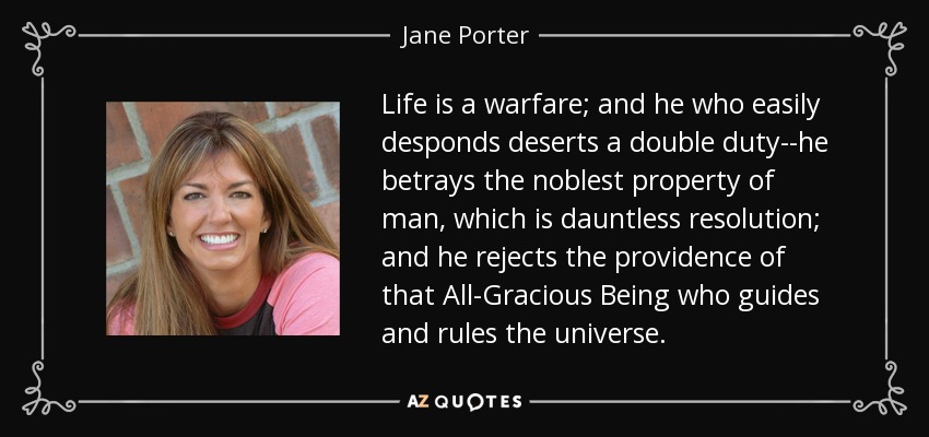 Life is a warfare; and he who easily desponds deserts a double duty--he betrays the noblest property of man, which is dauntless resolution; and he rejects the providence of that All-Gracious Being who guides and rules the universe. - Jane Porter