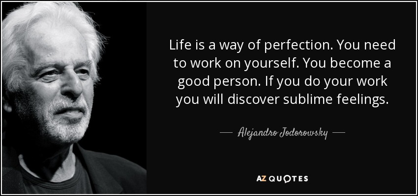 Life is a way of perfection. You need to work on yourself. You become a good person. If you do your work you will discover sublime feelings. - Alejandro Jodorowsky