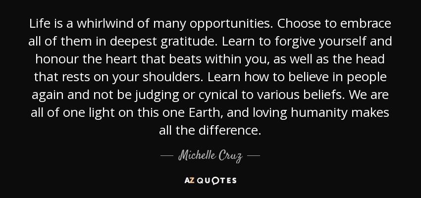 Life is a whirlwind of many opportunities. Choose to embrace all of them in deepest gratitude. Learn to forgive yourself and honour the heart that beats within you, as well as the head that rests on your shoulders. Learn how to believe in people again and not be judging or cynical to various beliefs. We are all of one light on this one Earth, and loving humanity makes all the difference. - Michelle Cruz