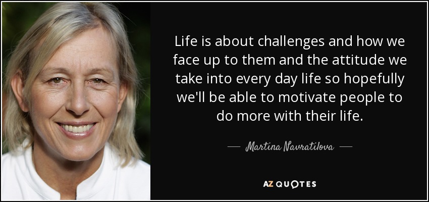 Life is about challenges and how we face up to them and the attitude we take into every day life so hopefully we'll be able to motivate people to do more with their life. - Martina Navratilova