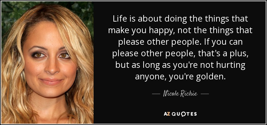 Life is about doing the things that make you happy, not the things that please other people. If you can please other people, that's a plus, but as long as you're not hurting anyone, you're golden. - Nicole Richie