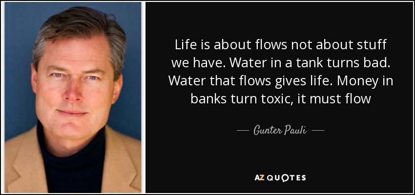Life is about flows not about stuff we have. Water in a tank turns bad. Water that flows gives life. Money in banks turn toxic, it must flow - Gunter Pauli