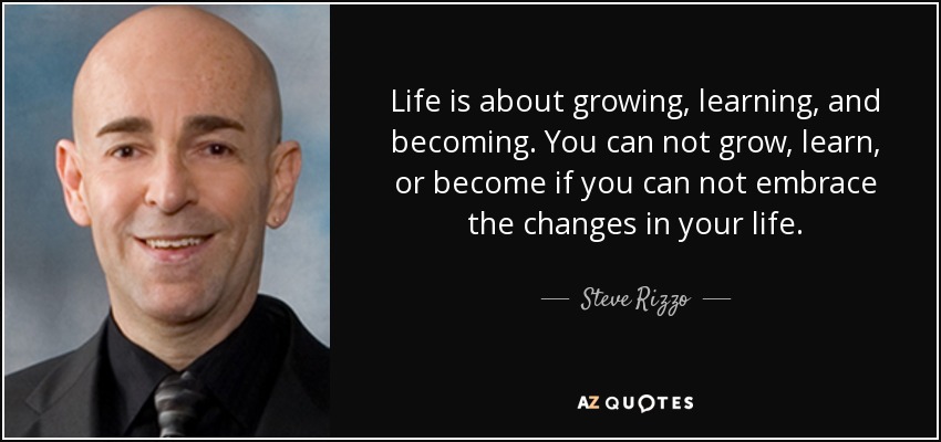 Life is about growing, learning, and becoming. You can not grow, learn, or become if you can not embrace the changes in your life. - Steve Rizzo