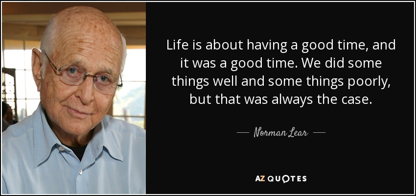 Life is about having a good time, and it was a good time. We did some things well and some things poorly, but that was always the case. - Norman Lear