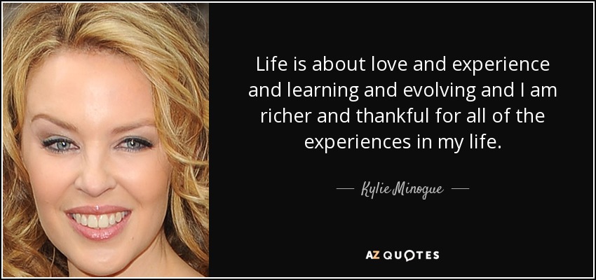 Life is about love and experience and learning and evolving and I am richer and thankful for all of the experiences in my life. - Kylie Minogue