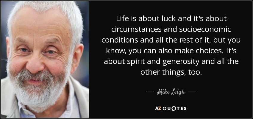 Life is about luck and it's about circumstances and socioeconomic conditions and all the rest of it, but you know, you can also make choices. It's about spirit and generosity and all the other things, too. - Mike Leigh