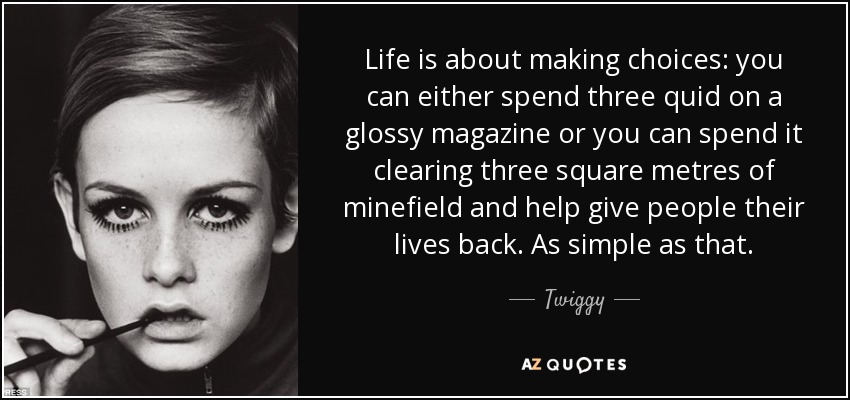 Life is about making choices: you can either spend three quid on a glossy magazine or you can spend it clearing three square metres of minefield and help give people their lives back. As simple as that. - Twiggy