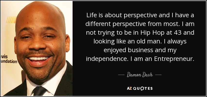 Life is about perspective and I have a different perspective from most. I am not trying to be in Hip Hop at 43 and looking like an old man. I always enjoyed business and my independence. I am an Entrepreneur. - Damon Dash