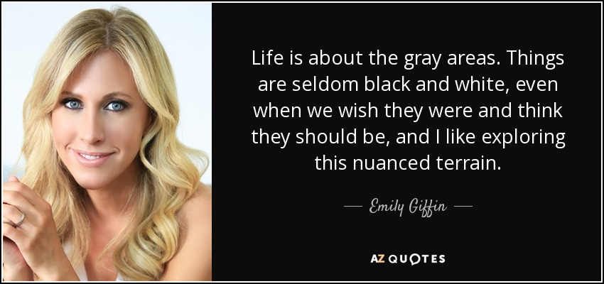 Life is about the gray areas. Things are seldom black and white, even when we wish they were and think they should be, and I like exploring this nuanced terrain. - Emily Giffin