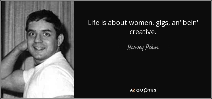 Life is about women, gigs, an' bein' creative. - Harvey Pekar