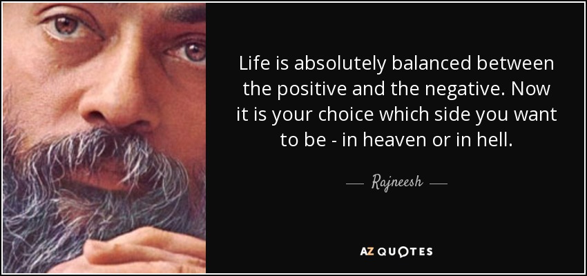 Life is absolutely balanced between the positive and the negative. Now it is your choice which side you want to be - in heaven or in hell. - Rajneesh