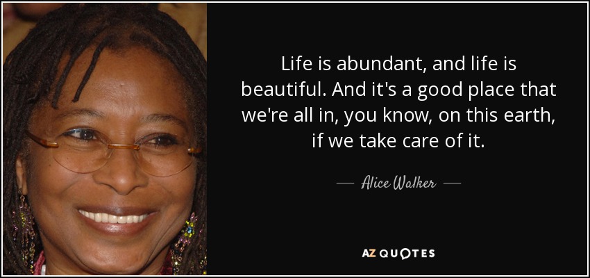 Life is abundant, and life is beautiful. And it's a good place that we're all in, you know, on this earth, if we take care of it. - Alice Walker