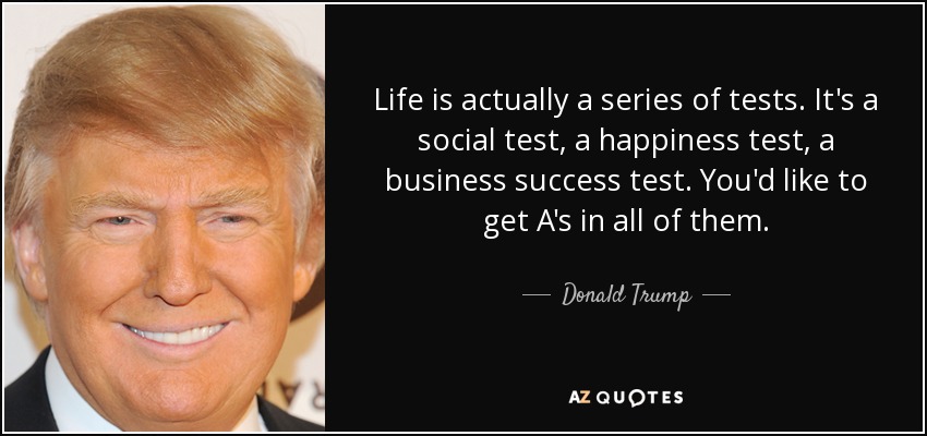 Life is actually a series of tests. It's a social test, a happiness test, a business success test. You'd like to get A's in all of them. - Donald Trump