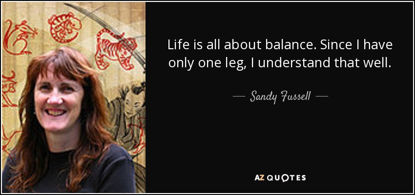 Life is all about balance. Since I have only one leg, I understand that well. - Sandy Fussell