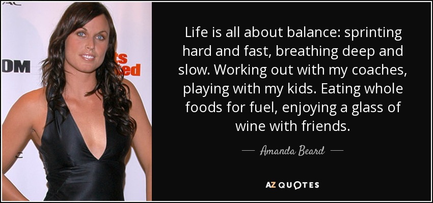 Life is all about balance: sprinting hard and fast, breathing deep and slow. Working out with my coaches, playing with my kids. Eating whole foods for fuel, enjoying a glass of wine with friends. - Amanda Beard