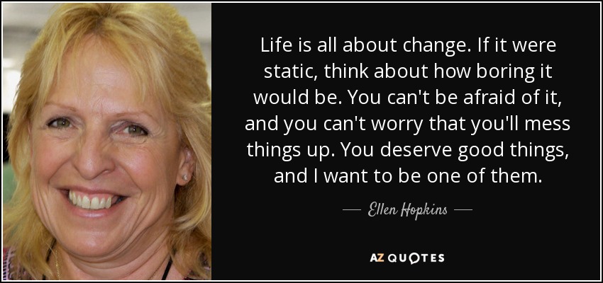 Life is all about change. If it were static, think about how boring it would be. You can't be afraid of it, and you can't worry that you'll mess things up. You deserve good things, and I want to be one of them. - Ellen Hopkins