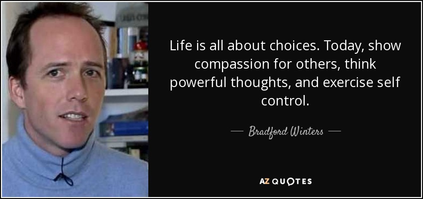 Life is all about choices. Today, show compassion for others, think powerful thoughts, and exercise self control. - Bradford Winters
