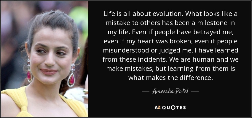 Life is all about evolution. What looks like a mistake to others has been a milestone in my life. Even if people have betrayed me, even if my heart was broken, even if people misunderstood or judged me, I have learned from these incidents. We are human and we make mistakes, but learning from them is what makes the difference. - Ameesha Patel