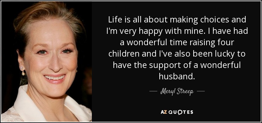 Life is all about making choices and I'm very happy with mine. I have had a wonderful time raising four children and I've also been lucky to have the support of a wonderful husband. - Meryl Streep