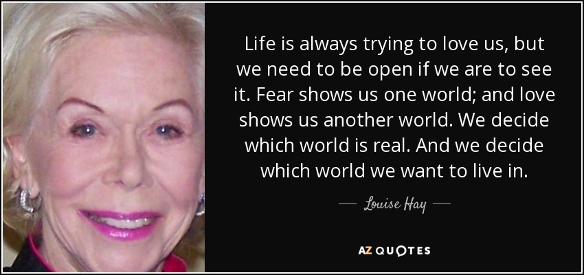 Life is always trying to love us, but we need to be open if we are to see it. Fear shows us one world; and love shows us another world. We decide which world is real. And we decide which world we want to live in. - Louise Hay