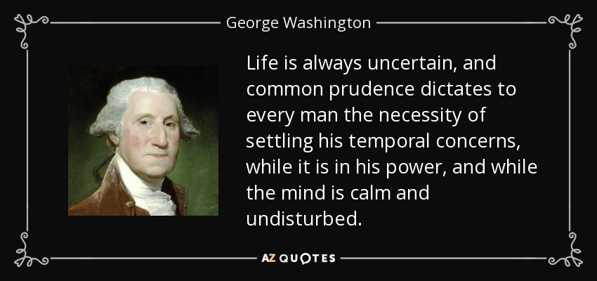 Life is always uncertain, and common prudence dictates to every man the necessity of settling his temporal concerns, while it is in his power, and while the mind is calm and undisturbed. - George Washington