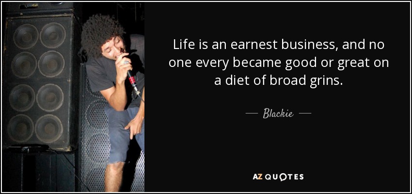 Life is an earnest business, and no one every became good or great on a diet of broad grins. - Blackie