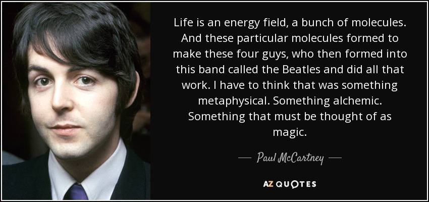 Life is an energy field, a bunch of molecules. And these particular molecules formed to make these four guys, who then formed into this band called the Beatles and did all that work. I have to think that was something metaphysical. Something alchemic. Something that must be thought of as magic. - Paul McCartney