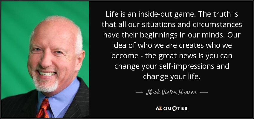 Life is an inside-out game. The truth is that all our situations and circumstances have their beginnings in our minds. Our idea of who we are creates who we become - the great news is you can change your self-impressions and change your life. - Mark Victor Hansen