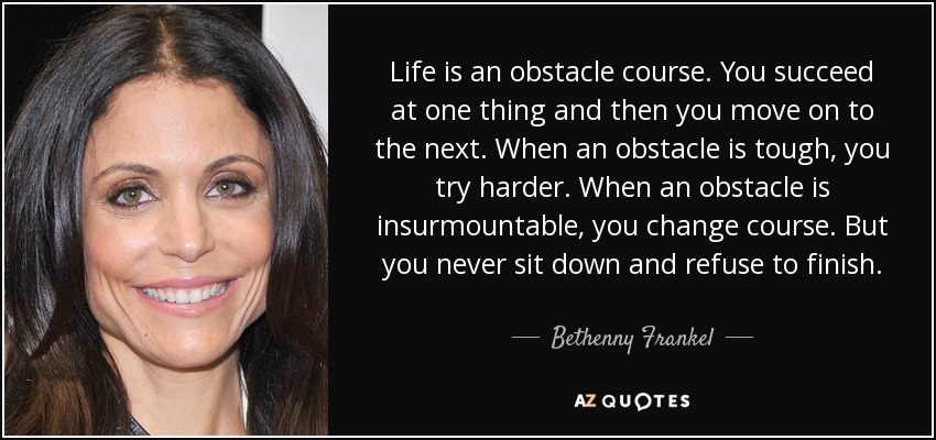 Life is an obstacle course. You succeed at one thing and then you move on to the next. When an obstacle is tough, you try harder. When an obstacle is insurmountable, you change course. But you never sit down and refuse to finish. - Bethenny Frankel