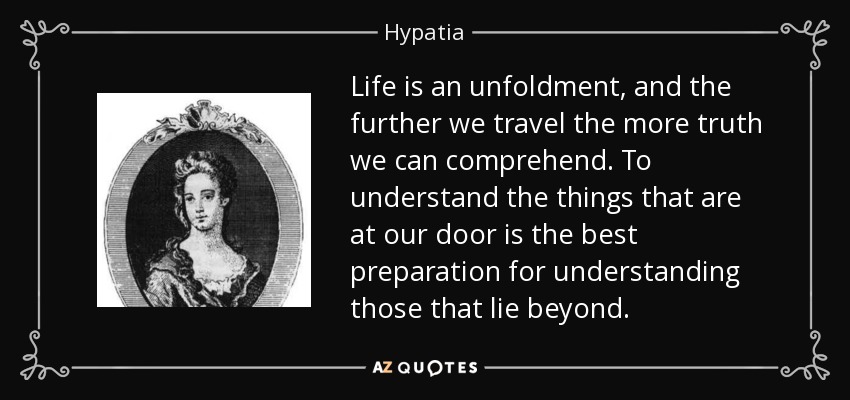 Life is an unfoldment, and the further we travel the more truth we can comprehend. To understand the things that are at our door is the best preparation for understanding those that lie beyond. - Hypatia