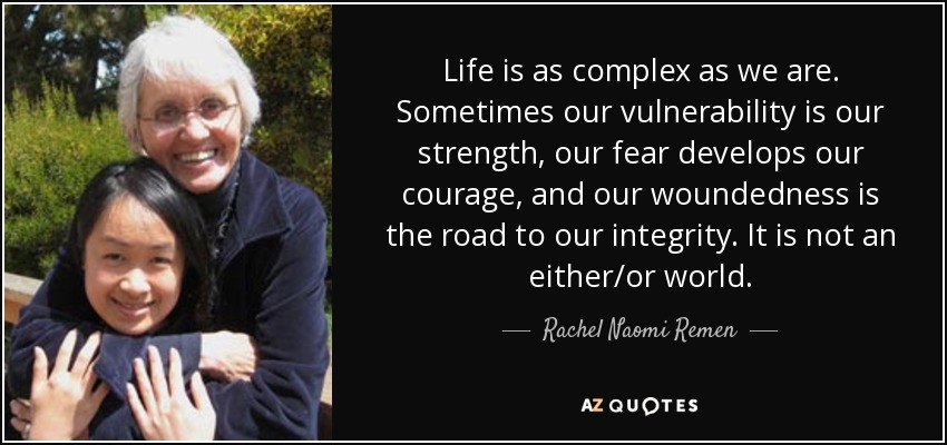 Life is as complex as we are. Sometimes our vulnerability is our strength, our fear develops our courage, and our woundedness is the road to our integrity. It is not an either/or world. - Rachel Naomi Remen