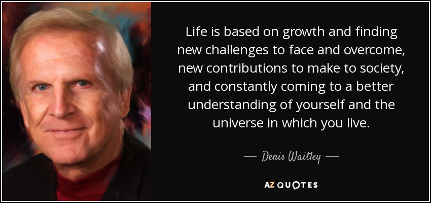Life is based on growth and finding new challenges to face and overcome, new contributions to make to society, and constantly coming to a better understanding of yourself and the universe in which you live. - Denis Waitley