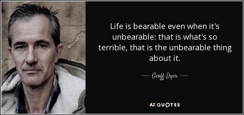Life is bearable even when it's unbearable: that is what's so terrible, that is the unbearable thing about it. - Geoff Dyer