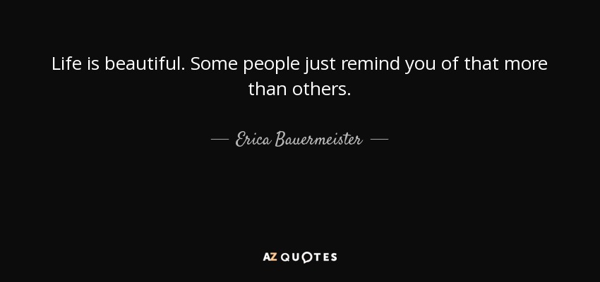 Life is beautiful. Some people just remind you of that more than others. - Erica Bauermeister