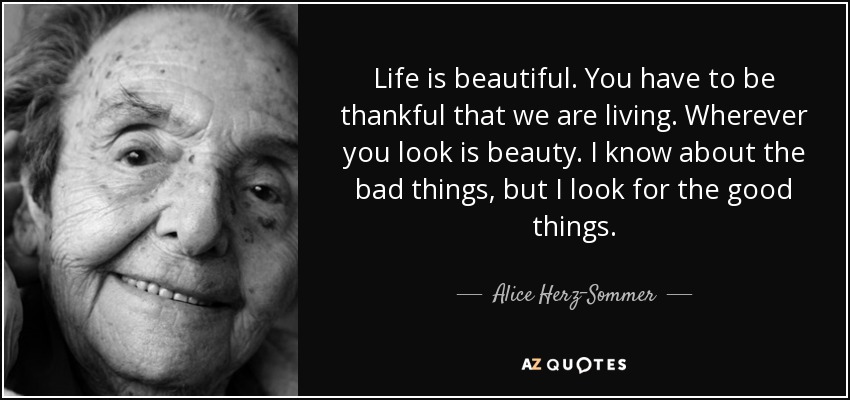 Life is beautiful. You have to be thankful that we are living. Wherever you look is beauty. I know about the bad things, but I look for the good things. - Alice Herz-Sommer