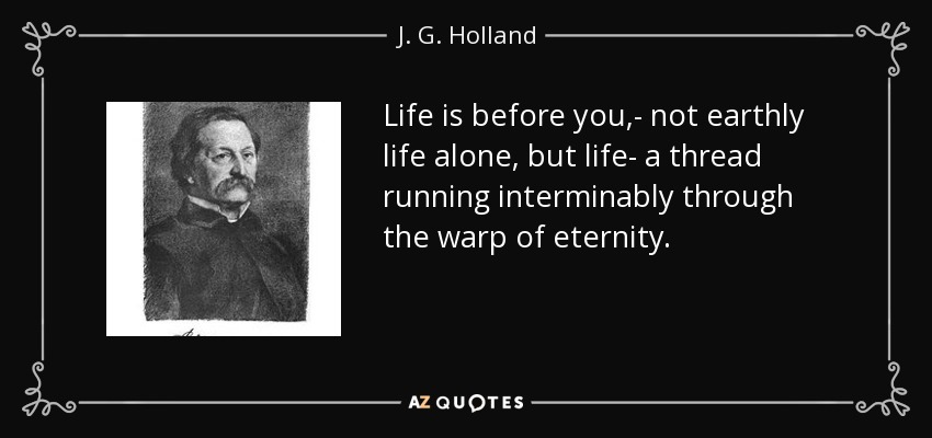 Life is before you,- not earthly life alone, but life- a thread running interminably through the warp of eternity. - J. G. Holland