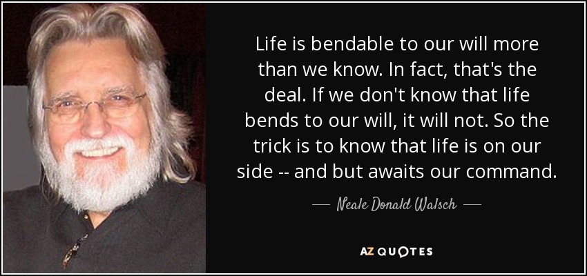 Life is bendable to our will more than we know. In fact, that's the deal. If we don't know that life bends to our will, it will not. So the trick is to know that life is on our side -- and but awaits our command. - Neale Donald Walsch