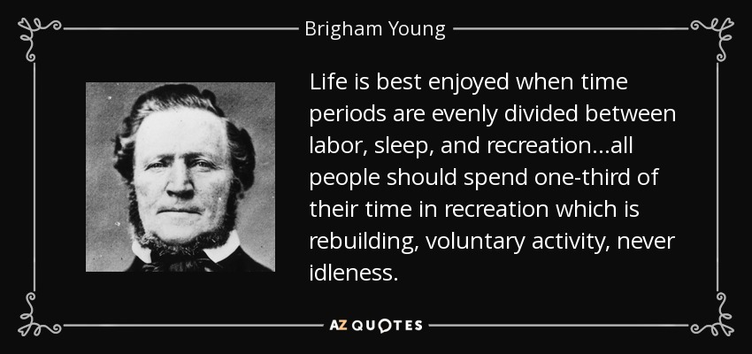 Life is best enjoyed when time periods are evenly divided between labor, sleep, and recreation...all people should spend one-third of their time in recreation which is rebuilding, voluntary activity, never idleness. - Brigham Young