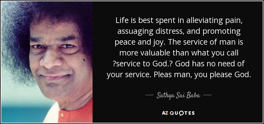 Life is best spent in alleviating pain, assuaging distress, and promoting peace and joy. The service of man is more valuable than what you call service to God. God has no need of your service. Pleas man, you please God. - Sathya Sai Baba