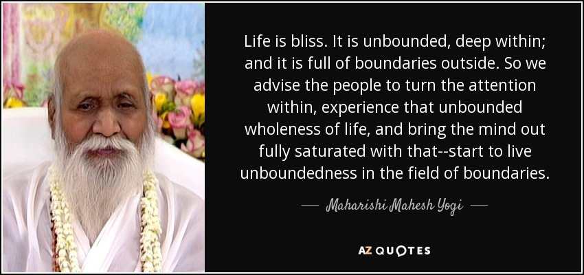 Life is bliss. It is unbounded, deep within; and it is full of boundaries outside. So we advise the people to turn the attention within, experience that unbounded wholeness of life, and bring the mind out fully saturated with that--start to live unboundedness in the field of boundaries. - Maharishi Mahesh Yogi