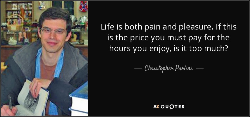 Life is both pain and pleasure. If this is the price you must pay for the hours you enjoy, is it too much? - Christopher Paolini