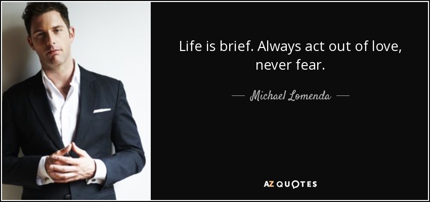 Life is brief. Always act out of love, never fear. - Michael Lomenda