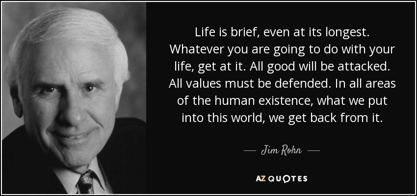 Life is brief, even at its longest. Whatever you are going to do with your life, get at it. All good will be attacked. All values must be defended. In all areas of the human existence, what we put into this world, we get back from it. - Jim Rohn
