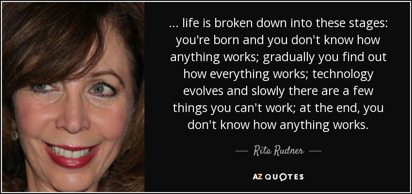 ... life is broken down into these stages: you're born and you don't know how anything works; gradually you find out how everything works; technology evolves and slowly there are a few things you can't work; at the end, you don't know how anything works. - Rita Rudner
