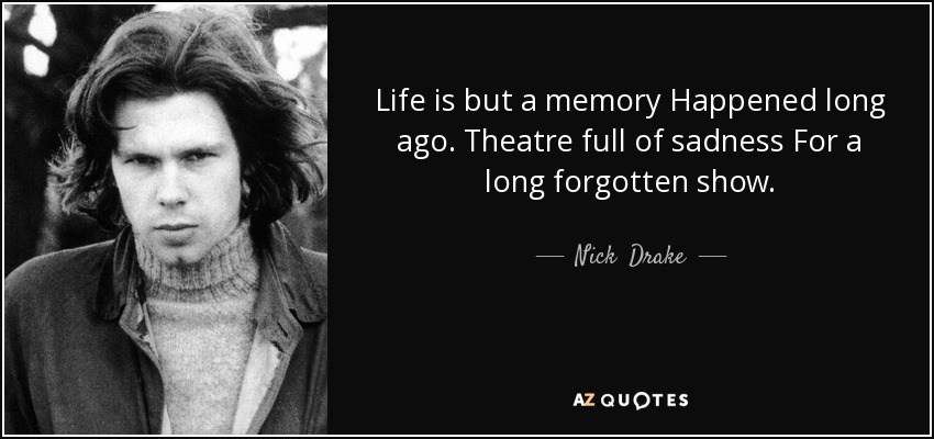 Life is but a memory Happened long ago. Theatre full of sadness For a long forgotten show. - Nick  Drake