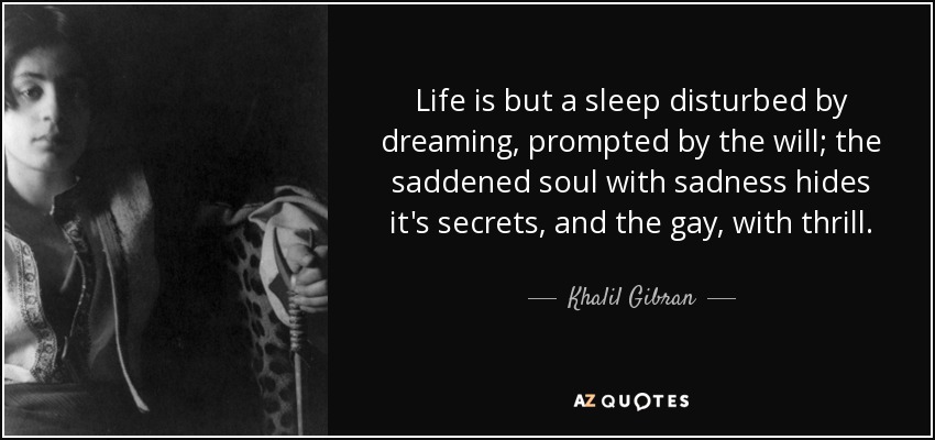 Life is but a sleep disturbed by dreaming, prompted by the will; the saddened soul with sadness hides it's secrets, and the gay, with thrill. - Khalil Gibran