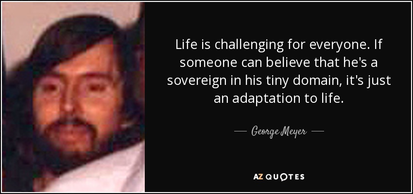 Life is challenging for everyone. If someone can believe that he's a sovereign in his tiny domain, it's just an adaptation to life. - George Meyer