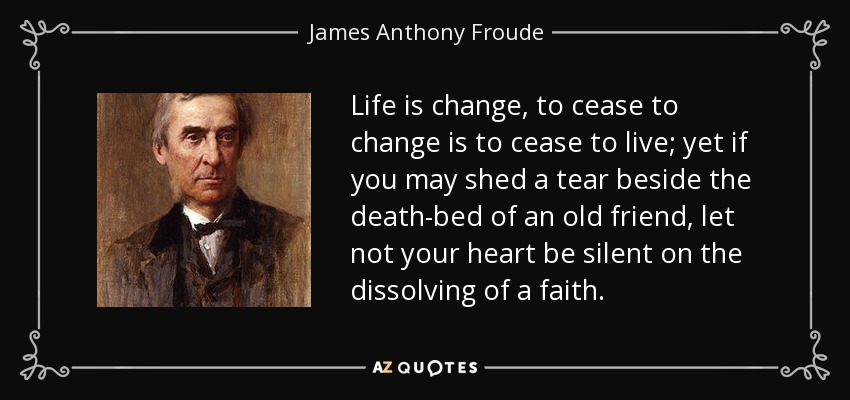 Life is change, to cease to change is to cease to live; yet if you may shed a tear beside the death-bed of an old friend, let not your heart be silent on the dissolving of a faith. - James Anthony Froude