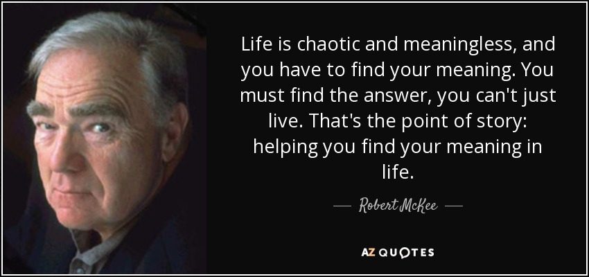 Life is chaotic and meaningless, and you have to find your meaning. You must find the answer, you can't just live. That's the point of story: helping you find your meaning in life. - Robert McKee